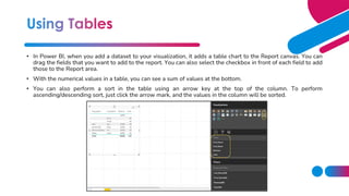 • In Power BI, when you add a dataset to your visualization, it adds a table chart to the Report canvas. You can
drag the fields that you want to add to the report. You can also select the checkbox in front of each field to add
those to the Report area.
• With the numerical values in a table, you can see a sum of values at the bottom.
• You can also perform a sort in the table using an arrow key at the top of the column. To perform
ascending/descending sort, just click the arrow mark, and the values in the column will be sorted.
 
