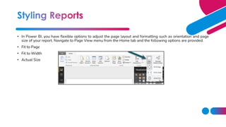 • In Power BI, you have flexible options to adjust the page layout and formatting such as orientation and page
size of your report. Navigate to Page View menu from the Home tab and the following options are provided.
• Fit to Page
• Fit to Width
• Actual Size
 