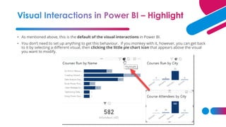 • As mentioned above, this is the default of the visual interactions in Power BI.
• You don’t need to set up anything to get this behaviour. If you monkey with it, however, you can get back
to it by selecting a different visual, then clicking the little pie chart icon that appears above the visual
you want to modify.
 