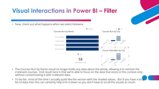• Now, check out what happens when we select Kelowna:
• The Courses Run by Name visual no longer holds any data about the whole, allowing it to remove the
irrelevant courses. End result here is that we’re able to focus on the data that exists in this context only,
without contaminating it with irrelevant data.
• To be fair, most of the time I actually quite like the version with the shaded values. But if you have a long
list of data then this can certainly help trim it down so you don’t have to scroll the visuals as much.
 