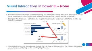 • At first this looks quite similar to the Filter setting, but the key here is that the data in the Courses Run by
Name visual has not been filtered at all, unlike the other two chart visuals and the card visual.
• To display the effects just a bit further, the image below shows the card visual set to None, and the city
filtered to Kelowna:
• Notice that this time the Attendees card shows the true total for All Attendees. The Courses Run by City
visual, however, is filtering, as this is in “Highlight” mode.
 