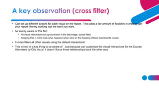 • Can set up different actions for each visual on the report. That adds a fair amount of flexibility in order to get
your report filtering working just the want you want.
• be keenly aware of this fact:
• All visual interactions set up as shown in the last image. (cross filter)
• Keeping that in mind, look what happens when click on the Creating Vibrant dashboards course:
• It cross filters all other visuals using the default interactions!
• This is kind of a key thing to be aware of. Just because can customize the visual interactions for the Course
Attendees by City visual, it doesn’t force those relationships back the other way.
 