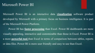 Microsoft Power BI is an interactive data visualization software product
developed by Microsoft with a primary focus on business intelligence. It is part
of the Microsoft Power Platform.
Power BI has faster processing than Excel. Power BI dashboards are more
visually appealing, interactive and customizable than those in Excel. Power BI is
a more powerful tool than Excel in terms of comparison between tables, reports
or data files. Power BI is more user friendly and easy to use than Excel.
Microsoft Power BI
 