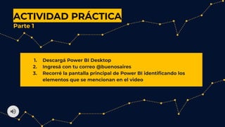 ACTIVIDAD PRÁCTICA
Parte 1
1. Descargá Power BI Desktop
2. Ingresá con tu correo @buenosaires
3. Recorré la pantalla principal de Power BI identiﬁcando los
elementos que se mencionan en el video
 