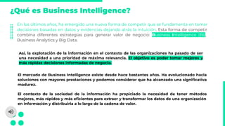 ¿Qué es Business Intelligence?
En los últimos años, ha emergido una nueva forma de competir que se fundamenta en tomar
decisiones basadas en datos y evidencias dejando atrás la intuición. Esta forma de competir
combina diferentes estrategias para generar valor de negocio: Business Intelligence (BI),
Business Analytics y Big Data.
Así, la explotación de la información en el contexto de las organizaciones ha pasado de ser
una necesidad a una prioridad de máxima relevancia. El objetivo es poder tomar mejores y
más rápidas decisiones informadas de negocio.
El mercado de Business Intelligence existe desde hace bastantes años. Ha evolucionado hacia
soluciones con mayores prestaciones y podemos considerar que ha alcanzado una signiﬁcativa
madurez.
El contexto de la sociedad de la información ha propiciado la necesidad de tener métodos
mejores, más rápidos y más eﬁcientes para extraer y transformar los datos de una organización
en información y distribuirla a lo largo de la cadena de valor.
 