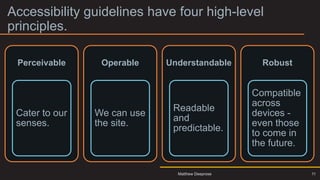 Accessibility guidelines have four high-level
principles.
11
Perceivable
Cater to our
senses.
Operable
We can use
the site.
Understandable
Readable
and
predictable.
Robust
Compatible
across
devices -
even those
to come in
the future.
Matthew Deeprose
 