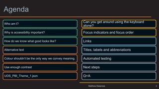 Agenda
2
Who am I?
Why is accessibility important?
How do we know what good looks like?
Alternative text
Colour shouldn’t be the only way we convey meaning.
Use enough contrast
UOS_PBI_Theme_1.json
Can you get around using the keyboard
alone?
Focus indicators and focus order
Links
Titles, labels and abbreviations
Automated testing
Next steps
Q+A
Matthew Deeprose
 