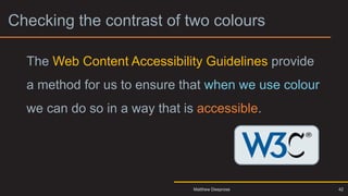 Checking the contrast of two colours
The Web Content Accessibility Guidelines provide
a method for us to ensure that when we use colour
we can do so in a way that is accessible.
Matthew Deeprose 42
 