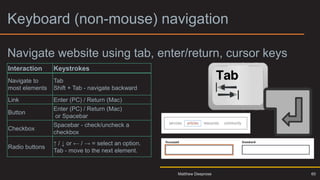 Keyboard (non-mouse) navigation
Navigate website using tab, enter/return, cursor keys
Interaction Keystrokes
Navigate to
most elements
Tab
Shift + Tab - navigate backward
Link Enter (PC) / Return (Mac)
Button
Enter (PC) / Return (Mac)
or Spacebar
Checkbox
Spacebar - check/uncheck a
checkbox
Radio buttons
↑ / ↓ or ← / → = select an option.
Tab - move to the next element.
Matthew Deeprose 60
 