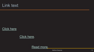 Link text
The University is a corporation formed by Royal Charter and
holds charitable status to learn more click here. Our aims,
powers and the governance framework within which we
operate are set out in our Charter, Statutes and Ordinances.
Click here to read them.
Governance of the University is overseen by the Council and
the Senate. Click here. These bodies are responsible for
approving our mission and strategy, monitoring our
performance, scrutinising our finances and directing our
academic functions. Read more.
72
Matthew Deeprose
 