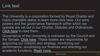 Link text 2
The University is a corporation formed by Royal Charter and
holds charitable status to learn more click here. Our aims,
powers and the governance framework within which we
operate are set out in our Charter, Statutes and Ordinances.
Click here to read them.
Governance of the University is overseen by the Council and
the Senate. Click here. These bodies are responsible for
approving our mission and strategy, monitoring our
performance, scrutinising our finances and directing our
academic functions. Read more.
73
Matthew Deeprose
 