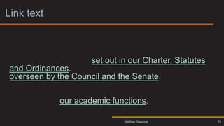 Link text 3
• The University is a corporation formed by Royal Charter
and holds charitable status to learn more click here. Our
aims, powers and the governance framework within
which we operate are set out in our Charter, Statutes
and Ordinances. Governance of the University is
overseen by the Council and the Senate. These bodies
are responsible for approving our mission and strategy,
monitoring our performance, scrutinising our finances
and directing our academic functions.
74
Matthew Deeprose
 