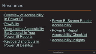 Resources
• Overview of accessibility
in Power BI
•PowBility
• Stop Letting Accessibility
Be Optional In Your
Power BI Reports
• Keyboard shortcuts in
Power BI Desktop
•Power BI Screen Reader
Accessibility
•Power BI Report
Accessibility Checklist
•Accessibility insights
88
Matthew Deeprose
 