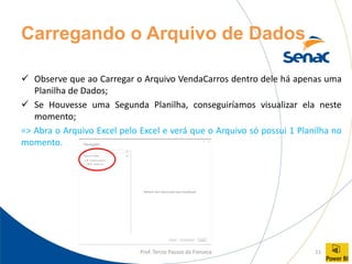 Prof. Tercio Passos da Fonseca 11
Carregando o Arquivo de Dados
✓ Observe que ao Carregar o Arquivo VendaCarros dentro dele há apenas uma
Planilha de Dados;
✓ Se Houvesse uma Segunda Planilha, conseguiríamos visualizar ela neste
momento;
=> Abra o Arquivo Excel pelo Excel e verá que o Arquivo só possui 1 Planilha no
momento.
 