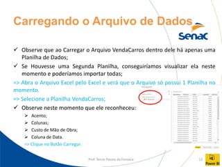 Prof. Tercio Passos da Fonseca 12
Carregando o Arquivo de Dados
✓ Observe que ao Carregar o Arquivo VendaCarros dentro dele há apenas uma
Planilha de Dados;
✓ Se Houvesse uma Segunda Planilha, conseguiríamos visualizar ela neste
momento e poderíamos importar todas;
=> Abra o Arquivo Excel pelo Excel e verá que o Arquivo só possui 1 Planilha no
momento.
=> Selecione a Planilha VendaCarros;
✓ Observe neste momento que ele reconheceu:
➢ Acento;
➢ Colunas;
➢ Custo de Mão de Obra;
➢ Coluna de Data.
=> Clique no Botão Carregar.
 