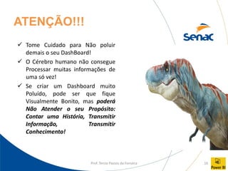 Prof. Tercio Passos da Fonseca 16
ATENÇÃO!!!
✓ Tome Cuidado para Não poluir
demais o seu DashBoard!
✓ O Cérebro humano não consegue
Processar muitas informações de
uma só vez!
✓ Se criar um Dashboard muito
Poluído, pode ser que fique
Visualmente Bonito, mas poderá
Não Atender o seu Propósito:
Contar uma História, Transmitir
Informação, Transmitir
Conhecimento!
 