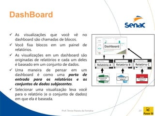 Prof. Tercio Passos da Fonseca 17
DashBoard
✓ As visualizações que você vê no
dashboard são chamadas de blocos.
✓ Você fixa blocos em um painel de
relatórios.
✓ As visualizações em um dashboard são
originadas de relatórios e cada um deles
é baseado em um conjunto de dados.
✓ Uma maneira de pensar em um
dashboard é como uma porta de
entrada para os relatórios e os
conjuntos de dados subjacentes.
✓ Selecionar uma visualização leva você
para o relatório (e o conjunto de dados)
em que ela é baseada.
 
