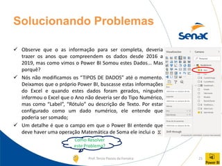 Prof. Tercio Passos da Fonseca 21
Solucionando Problemas
✓ Observe que o as informação para ser completa, deveria
trazer os anos que compreendem os dados desde 2016 a
2019, mas como vimos o Power BI Somou estes Dados... Mas
porquê?
✓ Nós não modificamos os “TIPOS DE DADOS” até o momento.
Deixamos que o próprio Power BI, buscasse estas informações
do Excel e quando estes dados foram gerados, ninguém
informou o Excel que o Ano não deveria ser do Tipo Numérico,
mas como “Label”, “Rótulo” ou descrição de Texto. Por estar
configurado como um dado numérico, ele entende que
poderia ser somado;
✓ Um detalhe é que o campo em que o Power BI entende que
deve haver uma operação Matemática de Soma ele inclui o
Como Resolver
este Problema?
 