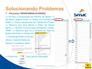 Prof. Tercio Passos da Fonseca 22
Solucionando Problemas
✓ Precisamos TRANSFORMAR OS DADOS!
=> Vá para a Visualização de Planilha de Dados =>
No Menu Página Inicial => Clique em Transformar
Dados => Clique novamente em Transformar Dados
=> Observe que será aberto o Editor de Power
Query => Vá para a Coluna que Desejamos mudar:
“ANO” => Observe que há o Símbolo de Tipo de
Dados Numérico => Clique em
=> Será perguntado se deseja
alterar o tipo de Dados da
Coluna => Substituir Atual
=> Clique em para aplicar Alterações
 
