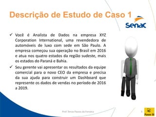 Prof. Tercio Passos da Fonseca 3
Descrição de Estudo de Caso 1
✓ Você é Analista de Dados na empresa XYZ
Corporation International, uma revendedora de
automóveis de luxo com sede em São Paulo. A
empresa começou sua operação no Brasil em 2016
e atua nos quatro estados da região sudeste, mais
os estados do Paraná e Bahia.
✓ Seu gerente vai apresentar os resultados da equipe
comercial para o novo CEO da empresa e precisa
da sua ajuda para construir um Dashboard que
represente os dados de vendas no período de 2016
a 2019.
 