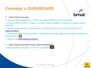Prof. Tercio Passos da Fonseca 38
Formatar o DASHBOARD
✓ Vamos Incluir uma Logo
=> Vá para o Site da google.com => Baixe uma Logo do SENAC no seu Computador
=> Clique no Menu Inserir => Imagem => Escolha a Logo do SENAC => Posicione a Imagem Abaixo á
Esquerda
=> Clique no Menu Inserir => Vamos Incluir uma Caixa de Texto com o Nome do Site do Senac
www.rj.senac.br
=> Selecione o Texto na Caixa de Texto => Nas Opções de Configurações de Texto clique no Botão de
Inserção de Link
=> Digite o site https://www.rj.senac.br
✓ Salve o Arquivo de Power BI que estamos trabalhando
=> Clique no Menu “Arquivo” => “Salvar” ou no Botão
 