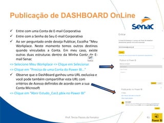 Prof. Tercio Passos da Fonseca 41
Publicação de DASHBOARD OnLine
✓ Entre com uma Conta de E-mail Corporativa
✓ Entre com a Senha do Seu E-mail Corporativo
✓ Ao ser perguntado onde deseja Publicar, Escolha “Meu
Workplace. Neste momento temos outros destinos
quando vinculados a Conta. Em meu caso, existe
outras duas estruturas dentro da Minha Conta de E-
mail Senac
=> Selecione Meu Workplace => Clique em Selecionar
=> Clique em “Precisa de uma Conta do Power BI...”
✓ Observe que o DashBoard ganhou uma URL exclusiva e
você pode também compartilhar esta URL com
critérios de Acesso definidos de acordo com a sua
Conta Microsoft
=> Clique em “Abrir Estudo_Cas1.pbix no Power BI”
 