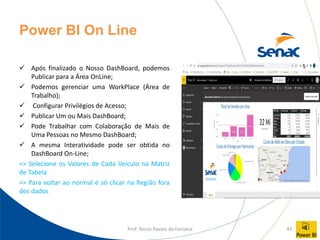 Prof. Tercio Passos da Fonseca 43
Power BI On Line
✓ Após finalizado o Nosso DashBoard, podemos
Publicar para a Área OnLine;
✓ Podemos gerenciar uma WorkPlace (Área de
Trabalho);
✓ Configurar Privilégios de Acesso;
✓ Publicar Um ou Mais DashBoard;
✓ Pode Trabalhar com Colaboração de Mais de
Uma Pessoas no Mesmo DashBoard;
✓ A mesma Interatividade pode ser obtida no
DashBoard On-Line;
=> Selecione os Valores de Cada Veículo na Matriz
de Tabela
=> Para voltar ao normal é só clicar na Região fora
dos dados
 