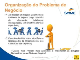 Prof. Tercio Passos da Fonseca 5
Organização do Problema de
Negócio
✓ Ao Receber um Projeto, Geralmente o
Problema de Negócio chega com falta
de informação, totalmente
desorganizado, sem objetivos claros e
específicos;
✓ Caberá ao Analista tentar identificar as
Necessidades do Departamento, dos
Clientes ou das Empresas;
✓Quanto mais Praticar, mais aprenderá a implementar as Soluções
Necessárias para o BI de seu Negócio!
 