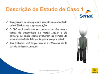Prof. Tercio Passos da Fonseca 8
Descrição de Estudo de Caso 1
✓ Seu gerente já sabe que um assunto será abordado
pelo CEO durante a apresentação.
✓ O CEO está avaliando se continua ou não com a
venda de automóveis da marca Jaguar e ele
gostaria de saber como evoluíram as vendas de
automóveis deste fabricante por ano e por estado.
✓ Seu trabalho será Implementar as Técnicas de BI
para fazer isso acontecer!
 