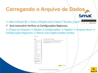 Prof. Tercio Passos da Fonseca 9
Carregando o Arquivo de Dados
=> Abra o Power BI => Salve o Projeto com o Nome “Estudo_Caso1”;
✓ Será necessário Verificar as Configurações Regionais;
=> Clique em Arquivo => Opções e Configurações => Opções => Arquivo Atual =>
Configurações Regionais => Alterar para Inglês Estados Unidos
 