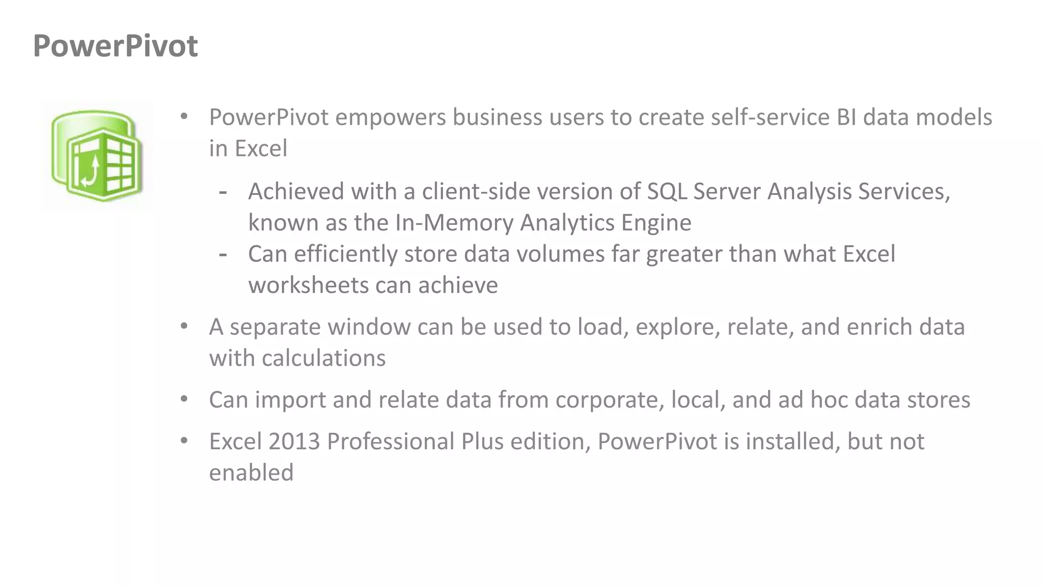 • PowerPivot empowers business users to create self-service BI data models
in Excel
- Achieved with a client-side version of SQL Server Analysis Services,
known as the In-Memory Analytics Engine
- Can efficiently store data volumes far greater than what Excel
worksheets can achieve
• A separate window can be used to load, explore, relate, and enrich data
with calculations
• Can import and relate data from corporate, local, and ad hoc data stores
• Excel 2013 Professional Plus edition, PowerPivot is installed, but not
enabled
PowerPivot
 