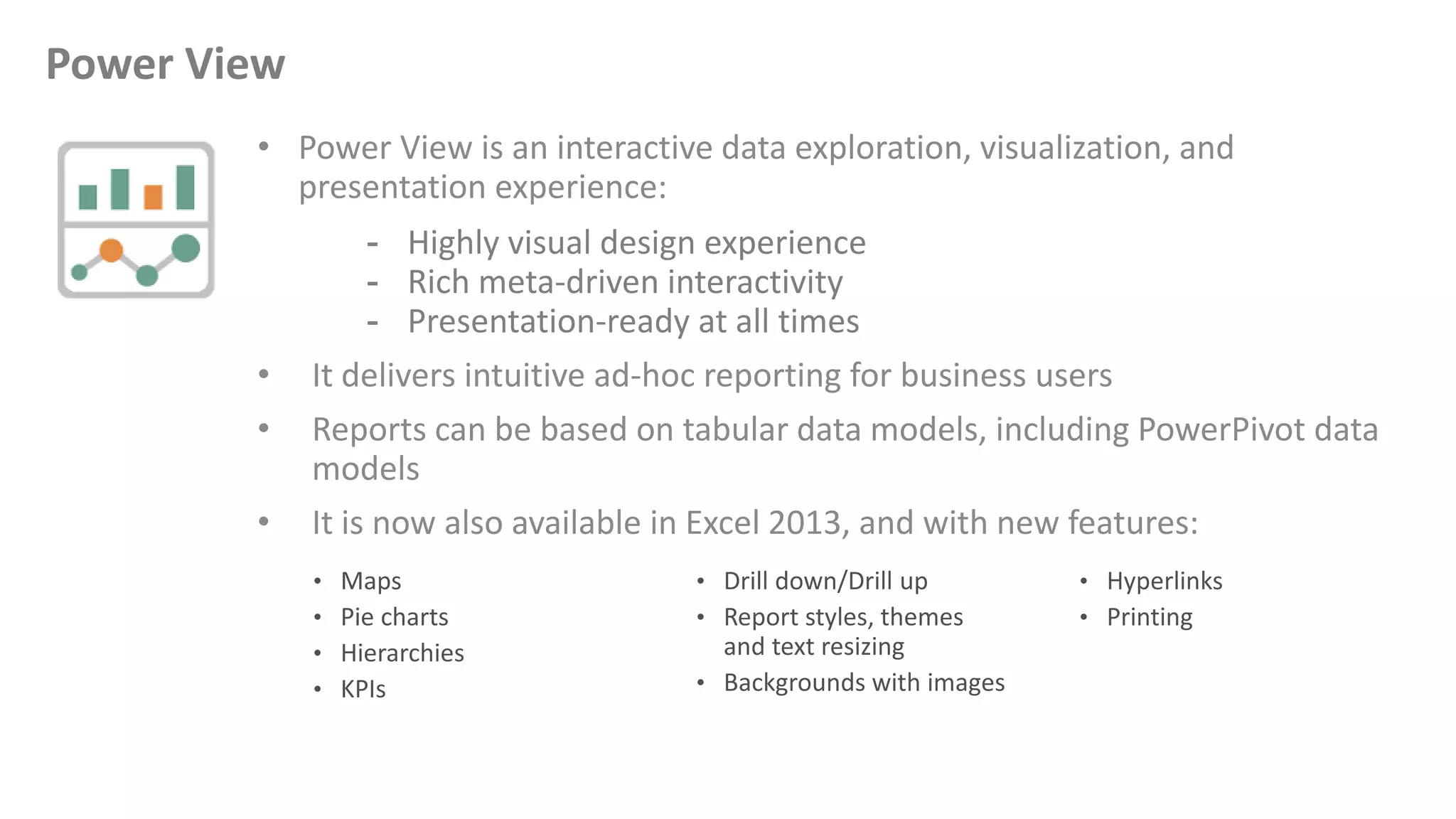 • Power View is an interactive data exploration, visualization, and
presentation experience:
- Highly visual design experience
- Rich meta-driven interactivity
- Presentation-ready at all times
• It delivers intuitive ad-hoc reporting for business users
• Reports can be based on tabular data models, including PowerPivot data
models
• It is now also available in Excel 2013, and with new features:
Power View
 