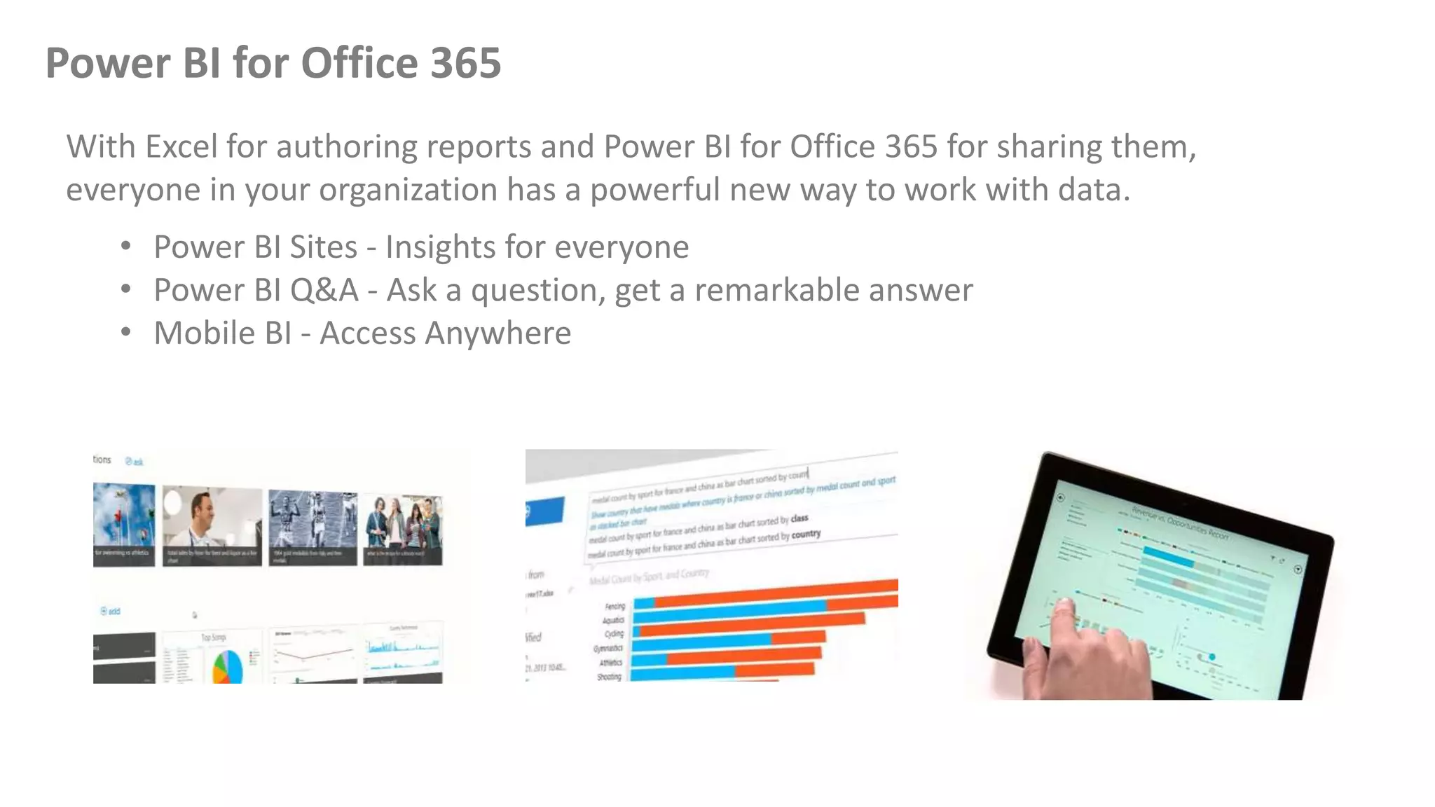 Power BI for Office 365
With Excel for authoring reports and Power BI for Office 365 for sharing them,
everyone in your organization has a powerful new way to work with data.
• Power BI Sites - Insights for everyone
• Power BI Q&A - Ask a question, get a remarkable answer
• Mobile BI - Access Anywhere
 