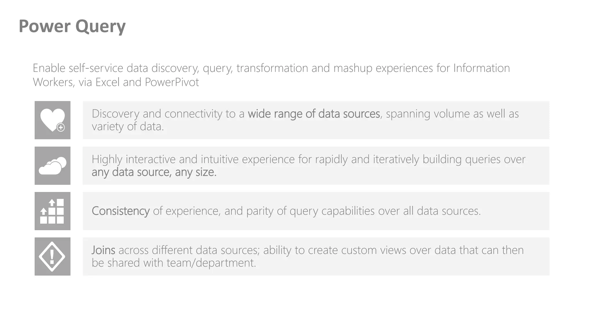 Enable self-service data discovery, query, transformation and mashup experiences for Information
Workers, via Excel and PowerPivot
Discovery and connectivity to a wide range of data sources, spanning volume as well as
variety of data.
Highly interactive and intuitive experience for rapidly and iteratively building queries over
any data source, any size.
Consistency of experience, and parity of query capabilities over all data sources.
Joins across different data sources; ability to create custom views over data that can then
be shared with team/department.
Power Query
 
