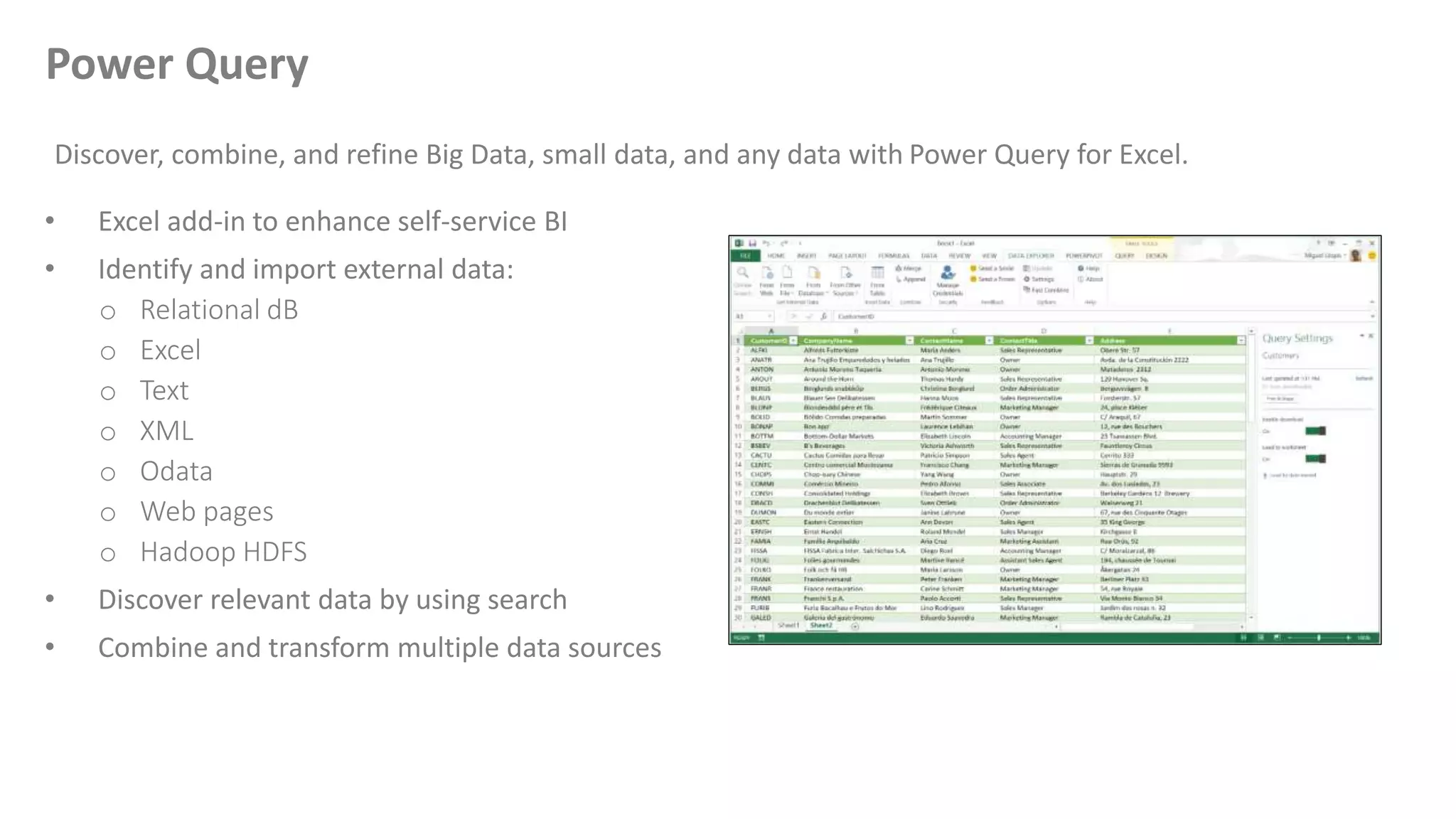 • Excel add-in to enhance self-service BI
• Identify and import external data:
o Relational dB
o Excel
o Text
o XML
o Odata
o Web pages
o Hadoop HDFS
• Discover relevant data by using search
• Combine and transform multiple data sources
Discover, combine, and refine Big Data, small data, and any data with Power Query for Excel.
Power Query
 