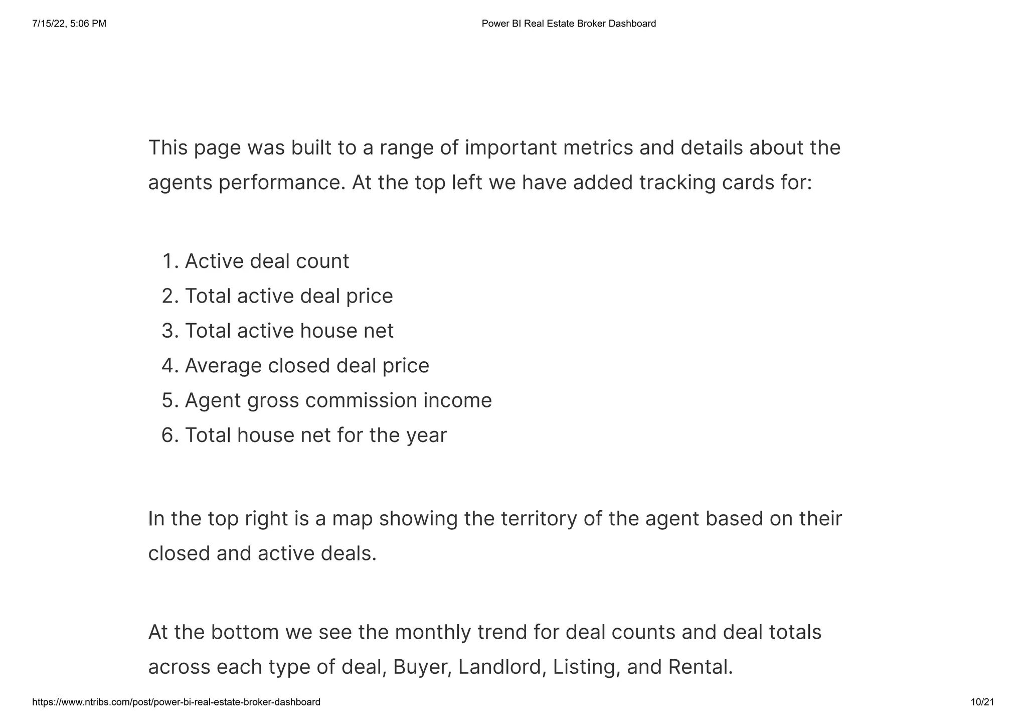 7/15/22, 5:06 PM Power BI Real Estate Broker Dashboard
https://www.ntribs.com/post/power-bi-real-estate-broker-dashboard 10/21
This page was built to a range of important metrics and details about the
agents performance. At the top left we have added tracking cards for:
1. Active deal count
2. Total active deal price
3. Total active house net
4. Average closed deal price
5. Agent gross commission income
6. Total house net for the year
In the top right is a map showing the territory of the agent based on their
closed and active deals.
At the bottom we see the monthly trend for deal counts and deal totals
across each type of deal, Buyer, Landlord, Listing, and Rental.
 