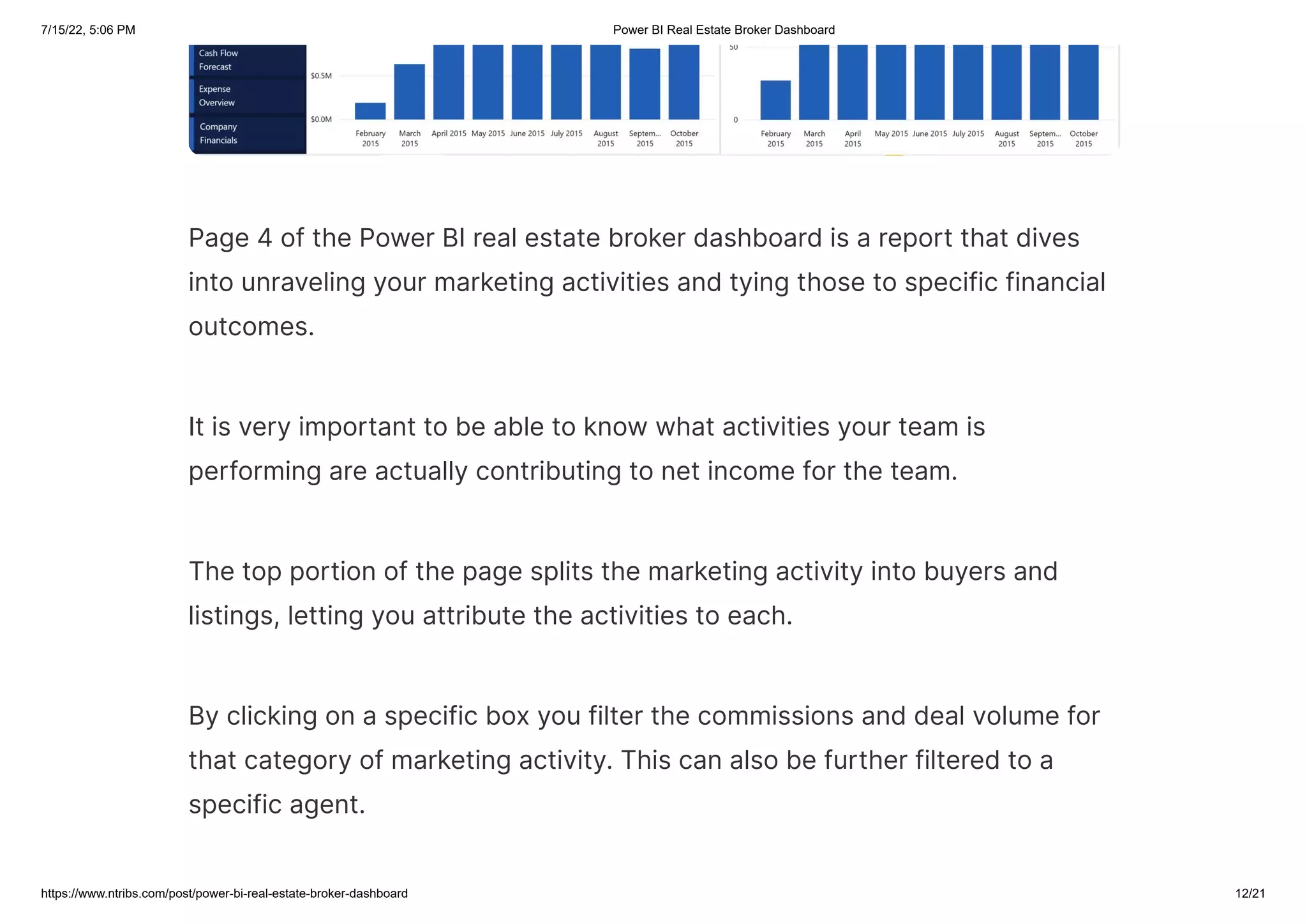 7/15/22, 5:06 PM Power BI Real Estate Broker Dashboard
https://www.ntribs.com/post/power-bi-real-estate-broker-dashboard 12/21
Page 4 of the Power BI real estate broker dashboard is a report that dives
into unraveling your marketing activities and tying those to specific financial
outcomes.
It is very important to be able to know what activities your team is
performing are actually contributing to net income for the team.
The top portion of the page splits the marketing activity into buyers and
listings, letting you attribute the activities to each.
By clicking on a specific box you filter the commissions and deal volume for
that category of marketing activity. This can also be further filtered to a
specific agent.
 