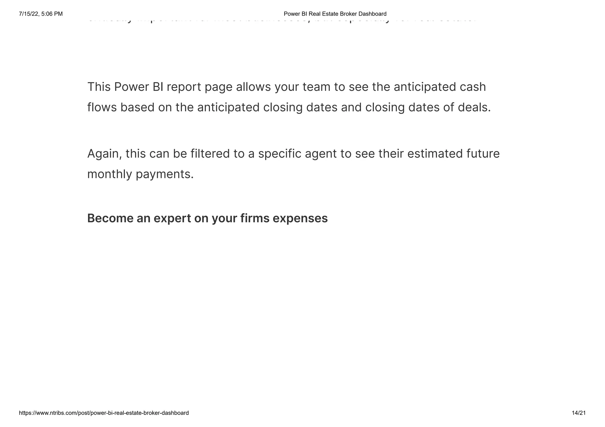 7/15/22, 5:06 PM Power BI Real Estate Broker Dashboard
https://www.ntribs.com/post/power-bi-real-estate-broker-dashboard 14/21
critically important for most businesses, but especially for real estate.
This Power BI report page allows your team to see the anticipated cash
flows based on the anticipated closing dates and closing dates of deals.
Again, this can be filtered to a specific agent to see their estimated future
monthly payments.
Become an expert on your firms expenses
 