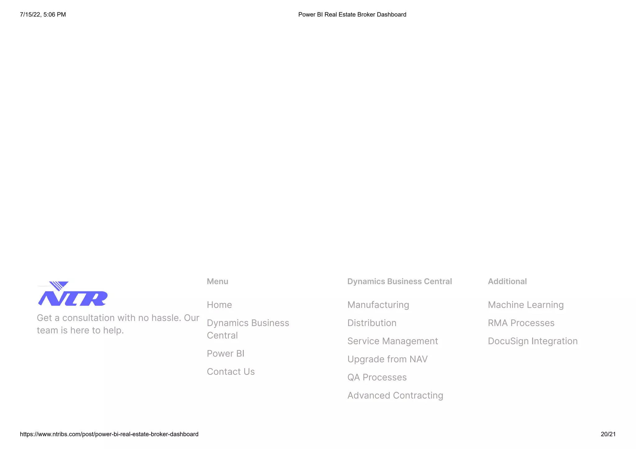 7/15/22, 5:06 PM Power BI Real Estate Broker Dashboard
https://www.ntribs.com/post/power-bi-real-estate-broker-dashboard 20/21
Get a consultation with no hassle. Our
team is here to help.
Menu
Home
Dynamics Business
Central
Power BI
Contact Us
Dynamics Business Central
Manufacturing
Distribution
Service Management
Upgrade from NAV
QA Processes
Advanced Contracting
Additional
Machine Learning
RMA Processes
DocuSign Integration
 