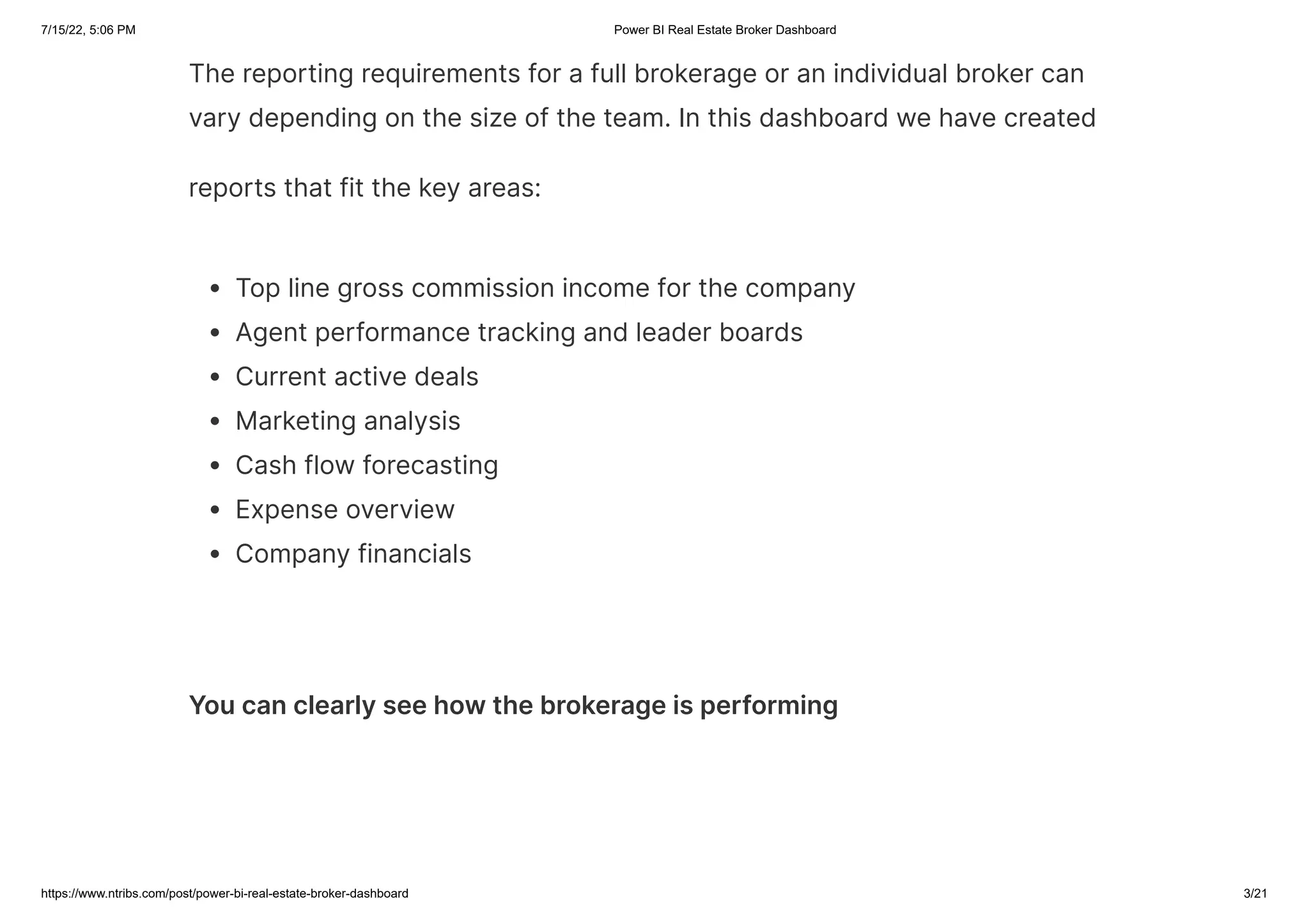 7/15/22, 5:06 PM Power BI Real Estate Broker Dashboard
https://www.ntribs.com/post/power-bi-real-estate-broker-dashboard 3/21
The reporting requirements for a full brokerage or an individual broker can
vary depending on the size of the team. In this dashboard we have created
reports that fit the key areas:
Top line gross commission income for the company
Agent performance tracking and leader boards
Current active deals
Marketing analysis
Cash flow forecasting
Expense overview
Company financials
You can clearly see how the brokerage is performing
 