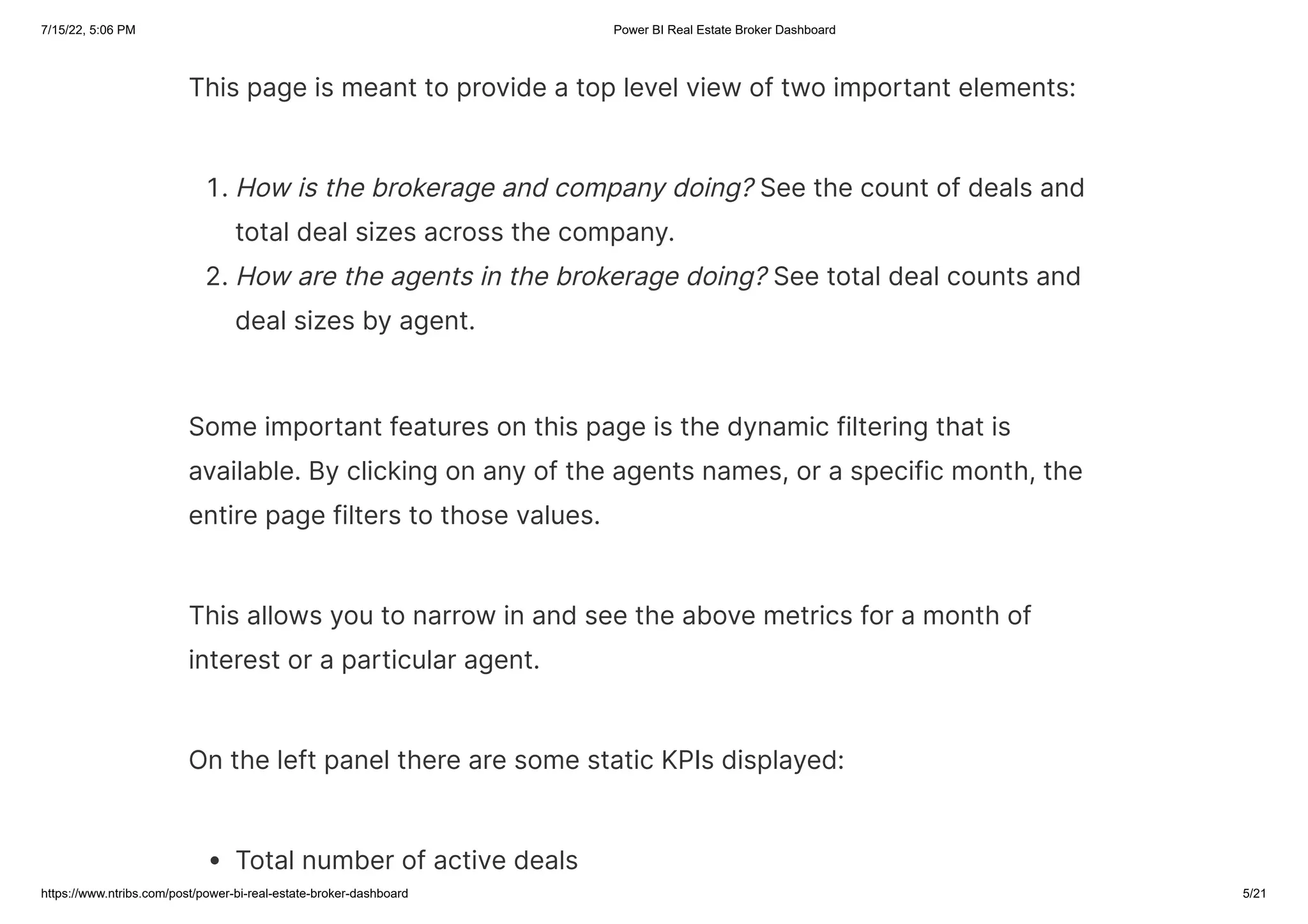 7/15/22, 5:06 PM Power BI Real Estate Broker Dashboard
https://www.ntribs.com/post/power-bi-real-estate-broker-dashboard 5/21
This page is meant to provide a top level view of two important elements:
1. How is the brokerage and company doing? See the count of deals and
total deal sizes across the company.
2. How are the agents in the brokerage doing? See total deal counts and
deal sizes by agent.
Some important features on this page is the dynamic filtering that is
available. By clicking on any of the agents names, or a specific month, the
entire page filters to those values.
This allows you to narrow in and see the above metrics for a month of
interest or a particular agent.
On the left panel there are some static KPIs displayed:
Total number of active deals
 