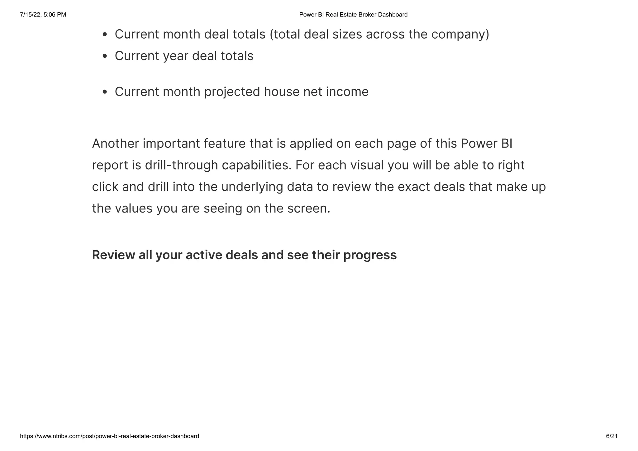 7/15/22, 5:06 PM Power BI Real Estate Broker Dashboard
https://www.ntribs.com/post/power-bi-real-estate-broker-dashboard 6/21
Current month deal totals (total deal sizes across the company)
Current year deal totals
Current month projected house net income
Another important feature that is applied on each page of this Power BI
report is drill-through capabilities. For each visual you will be able to right
click and drill into the underlying data to review the exact deals that make up
the values you are seeing on the screen.
Review all your active deals and see their progress
 