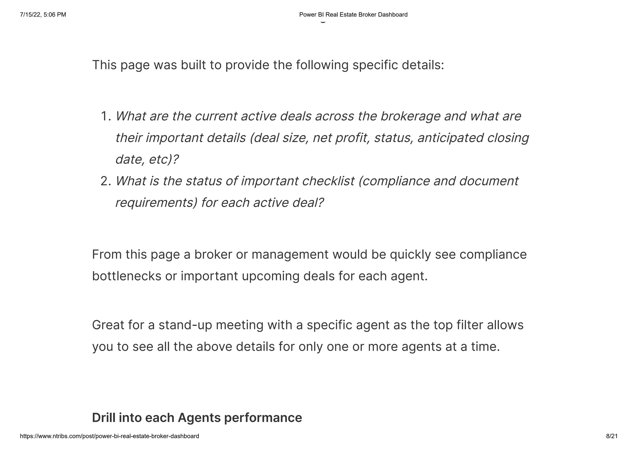 7/15/22, 5:06 PM Power BI Real Estate Broker Dashboard
https://www.ntribs.com/post/power-bi-real-estate-broker-dashboard 8/21
g
This page was built to provide the following specific details:
1. What are the current active deals across the brokerage and what are
their important details (deal size, net profit, status, anticipated closing
date, etc)?
2. What is the status of important checklist (compliance and document
requirements) for each active deal?
From this page a broker or management would be quickly see compliance
bottlenecks or important upcoming deals for each agent.
Great for a stand-up meeting with a specific agent as the top filter allows
you to see all the above details for only one or more agents at a time.
Drill into each Agents performance
 