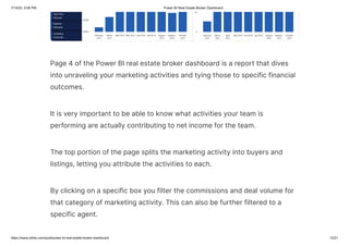 7/15/22, 5:06 PM Power BI Real Estate Broker Dashboard
https://www.ntribs.com/post/power-bi-real-estate-broker-dashboard 12/21
Page 4 of the Power BI real estate broker dashboard is a report that dives
into unraveling your marketing activities and tying those to specific financial
outcomes.
It is very important to be able to know what activities your team is
performing are actually contributing to net income for the team.
The top portion of the page splits the marketing activity into buyers and
listings, letting you attribute the activities to each.
By clicking on a specific box you filter the commissions and deal volume for
that category of marketing activity. This can also be further filtered to a
specific agent.
 