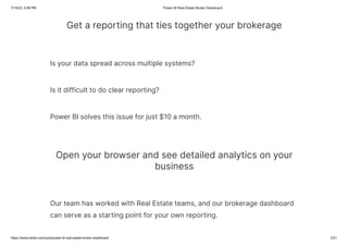 7/15/22, 5:06 PM Power BI Real Estate Broker Dashboard
https://www.ntribs.com/post/power-bi-real-estate-broker-dashboard 2/21
Get a reporting that ties together your brokerage
Is your data spread across multiple systems?
Is it difficult to do clear reporting?
Power BI solves this issue for just $10 a month.
Open your browser and see detailed analytics on your
business
Our team has worked with Real Estate teams, and our brokerage dashboard
can serve as a starting point for your own reporting.
 