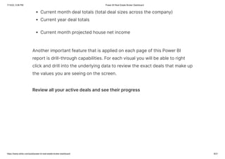 7/15/22, 5:06 PM Power BI Real Estate Broker Dashboard
https://www.ntribs.com/post/power-bi-real-estate-broker-dashboard 6/21
Current month deal totals (total deal sizes across the company)
Current year deal totals
Current month projected house net income
Another important feature that is applied on each page of this Power BI
report is drill-through capabilities. For each visual you will be able to right
click and drill into the underlying data to review the exact deals that make up
the values you are seeing on the screen.
Review all your active deals and see their progress
 