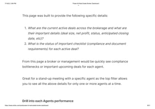 7/15/22, 5:06 PM Power BI Real Estate Broker Dashboard
https://www.ntribs.com/post/power-bi-real-estate-broker-dashboard 8/21
g
This page was built to provide the following specific details:
1. What are the current active deals across the brokerage and what are
their important details (deal size, net profit, status, anticipated closing
date, etc)?
2. What is the status of important checklist (compliance and document
requirements) for each active deal?
From this page a broker or management would be quickly see compliance
bottlenecks or important upcoming deals for each agent.
Great for a stand-up meeting with a specific agent as the top filter allows
you to see all the above details for only one or more agents at a time.
Drill into each Agents performance
 