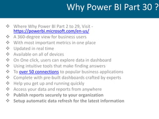  Where Why Power BI Part 2 to 29, Visit -
https://powerbi.microsoft.com/en-us/
 A 360-degree view for business users
 With most important metrics in one place
 Updated in real time
 Available on all of devices
 On One click, users can explore data in dashboard
 Using intuitive tools that make finding answers
 To over 50 connections to popular business applications
 Complete with pre-built dashboards crafted by experts
 Help you get up and running quickly
 Access your data and reports from anywhere
 Publish reports securely to your organization
 Setup automatic data refresh for the latest information
Why Power BI Part 30 ?
 
