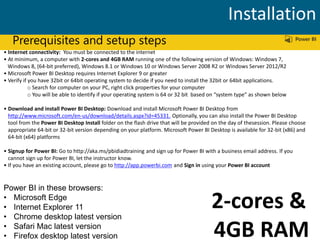 Prerequisites and setup steps
• Internet connectivity: You must be connected to the internet
• At minimum, a computer with 2-cores and 4GB RAM running one of the following version of Windows: Windows 7,
Windows 8, (64-bit preferred), Windows 8.1 or Windows 10 or Windows Server 2008 R2 or Windows Server 2012/R2
• Microsoft Power BI Desktop requires Internet Explorer 9 or greater
• Verify if you have 32bit or 64bit operating system to decide if you need to install the 32bit or 64bit applications.
o Search for computer on your PC, right click properties for your computer
o You will be able to identify if your operating system is 64 or 32 bit based on “system type” as shown below
• Download and install Power BI Desktop: Download and install Microsoft Power BI Desktop from
http://www.microsoft.com/en-us/download/details.aspx?id=45331. Optionally, you can also install the Power BI Desktop
tool from the Power BI Desktop Install folder on the flash drive that will be provided on the day of thesession. Please choose
appropriate 64-bit or 32-bit version depending on your platform. Microsoft Power BI Desktop is available for 32-bit (x86) and
64-bit (x64) platforms
• Signup for Power BI: Go to http://aka.ms/pbidiadtraining and sign up for Power BI with a business email address. If you
cannot sign up for Power BI, let the instructor know.
• If you have an existing account, please go to http://app.powerbi.com and Sign in using your Power BI account
Power BI in these browsers:
• Microsoft Edge
• Internet Explorer 11
• Chrome desktop latest version
• Safari Mac latest version
• Firefox desktop latest version
Installation
2-cores &
4GB RAM
 