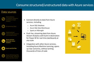  Connect directly to data from Azure
services, including
o Azure SQL Database
o Azure SQL Data Warehouse
o Spark on HDInsight
 Push live, streaming data from Azure
Stream Analytics with built-in destination
for Power BI for real-time dashboards at
any scale
 Integration with other Azure services,
including Azure Machine Learning, opens
up new scenarios, without writing
thousands of lines of code
SaaS solutions
e.g. Marketo, Salesforce,
Quickbooks, Google
Analytics
On-premises Data
Data sources
Organizational
Corporate data sources or
external data services
Azure services
Azure SQL, Stream
Analytics…
Power BI Desktop files
Data from files, databases,
Azure, and other sources
Excel and CSV files
Consumestructured/unstructureddatawithAzureservices
HDInsight
Storage
Event
Hubs
Machine
Learning
SQL Server
Stream
Analytics
Power BI
 